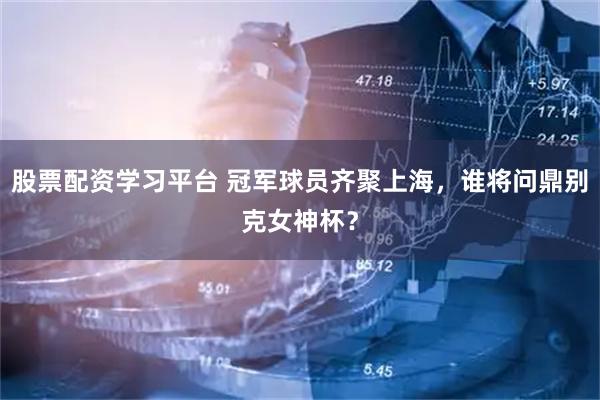 股票配资学习平台 冠军球员齐聚上海，谁将问鼎别克女神杯？