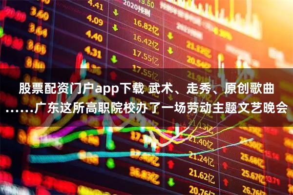 股票配资门户app下载 武术、走秀、原创歌曲……广东这所高职院校办了一场劳动主题文艺晚会